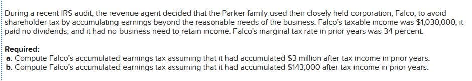 During a recent IRS audit, the revenue agent decided that the Parker family used their closely held corporation, Falco, to avoid
shareholder tax by accumulating earnings beyond the reasonable needs of the business. Falco's taxable income was $1,030,000, it
paid no dividends, and it had no business need to retain income. Falco's marginal tax rate in prior years was 34 percent.
Required:
a. Compute Falco's accumulated earnings tax assuming that it had accumulated $3 million after-tax income in prior years.
b. Compute Falco's accumulated earnings tax assuming that it had accumulated $143,000 after-tax income in prior years.
