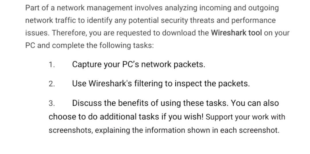 Part of a network management involves analyzing incoming and outgoing
network traffic to identify any potential security threats and performance
issues. Therefore, you are requested to download the Wireshark tool on your
PC and complete the following tasks:
1.
Capture your PC's network packets.
2.
Use Wireshark's filtering to inspect the packets.
3.
Discuss the benefits of using these tasks. You can also
choose to do additional tasks if you wish! Support your work with
screenshots, explaining the information shown in each screenshot.