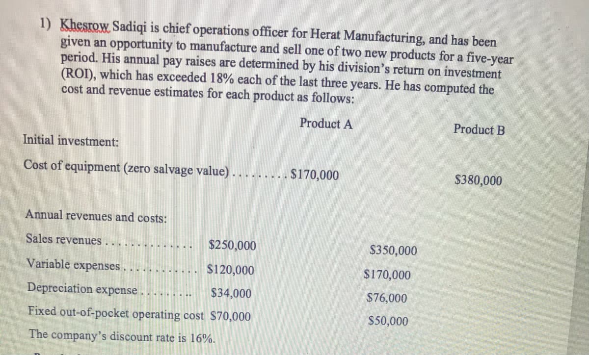 1) Khesrow Sadiqi is chief operations officer for Herat Manufacturing, and has been
given an opportunity to manufacture and sell one of two new products for a five-year
period. His annual pay raises are determined by his division's return on investment
(ROI), which has exceeded 18% each of the last three years. He has computed the
cost and revenue estimates for each product as follows:
Product A
Product B
Initial investment:
Cost of equipment (zero salvage value) .
$170,000
$380,000
Annual revenues and costs:
Sales revenues
$250,000
$350,000
Variable expenses
$120,000
$170,000
Depreciation expense
$34,000
$76,000
.......
Fixed out-of-pocket operating cost $70,000
$50,000
The company's discount rate is 16%.
