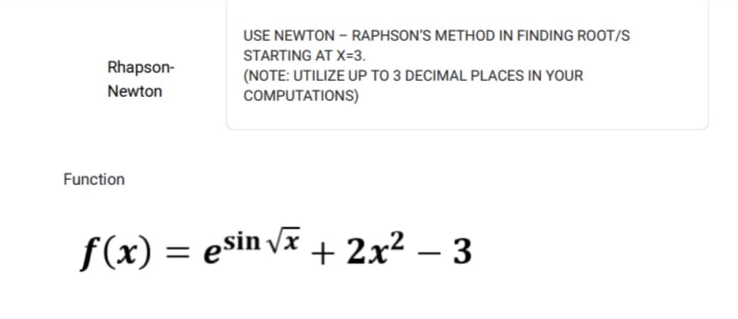 Rhapson-
Newton
Function
USE NEWTON - RAPHSON'S METHOD IN FINDING ROOT/S
STARTING AT X=3.
(NOTE: UTILIZE UP TO 3 DECIMAL PLACES IN YOUR
COMPUTATIONS)
f(x) = esin√x + 2x² − 3
-