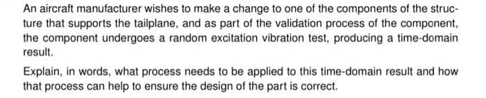 An aircraft manufacturer wishes to make a change to one of the components of the struc-
ture that supports the tailplane, and as part of the validation process of the component,
the component undergoes a random excitation vibration test, producing a time-domain
result.
Explain, in words, what process needs to be applied to this time-domain result and how
that process can help to ensure the design of the part is correct.
