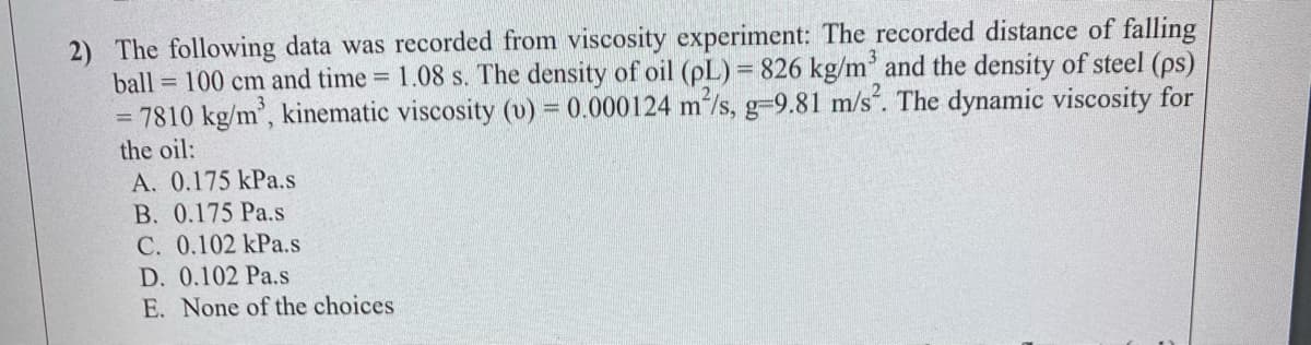 2) The following data was recorded from viscosity experiment: The recorded distance of falling
ball = 100 cm and time 1.08 s. The density of oil (pL) = 826 kg/m' and the density of steel (ps)
= 7810 kg/m', kinematic viscosity (v) = 0.000124 m'/s, g-9.81 m/s. The dynamic viscosity for
the oil:
A. 0.175 kPa.s
B. 0.175 Pa.s
C. 0.102 kPa.s
D. 0.102 Pa.s
E. None of the choices
