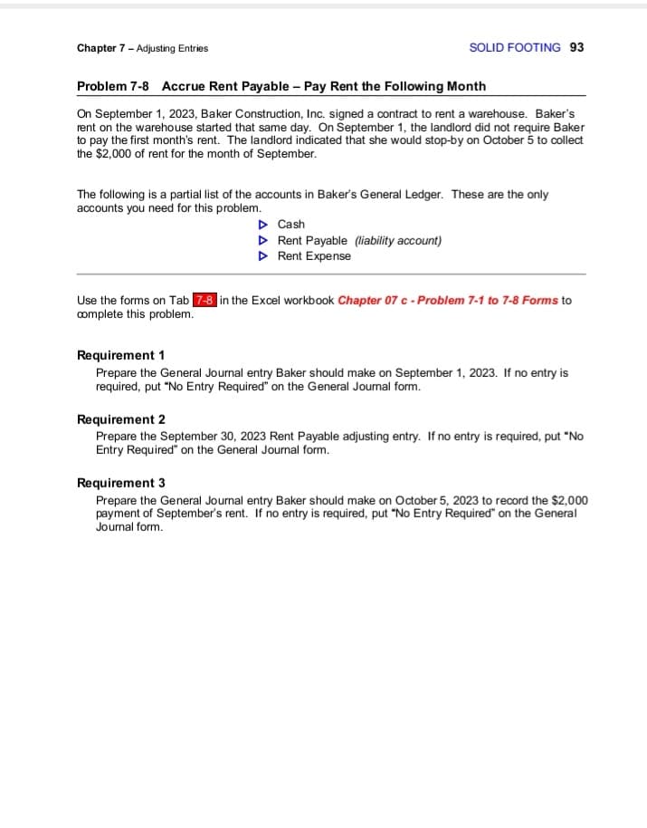 Chapter 7 - Adjusting Entries
SOLID FOOTING 93
Problem 7-8 Accrue Rent Payable - Pay Rent the Following Month
On September 1, 2023, Baker Construction, Inc. signed a contract to rent a warehouse. Baker's
rent on the warehouse started that same day. On September 1, the landlord did not require Baker
to pay the first month's rent. The landlord indicated that she would stop-by on October 5 to collect
the $2,000 of rent for the month of September.
The following is a partial list of the accounts in Baker's General Ledger. These are the only
accounts you need for this problem.
▷ Cash
▷ Rent Payable (liability account)
▷ Rent Expense
Use the forms on Tab 7-8 in the Excel workbook Chapter 07 c - Problem 7-1 to 7-8 Forms to
complete this problem.
Requirement 1
Prepare the General Journal entry Baker should make on September 1, 2023. If no entry is
required, put "No Entry Required" on the General Journal form.
Requirement 2
Prepare the September 30, 2023 Rent Payable adjusting entry. If no entry is required, put "No
Entry Required" on the General Journal form.
Requirement 3
Prepare the General Journal entry Baker should make on October 5, 2023 to record the $2,000
payment of September's rent. If no entry is required, put "No Entry Required" on the General
Journal form.