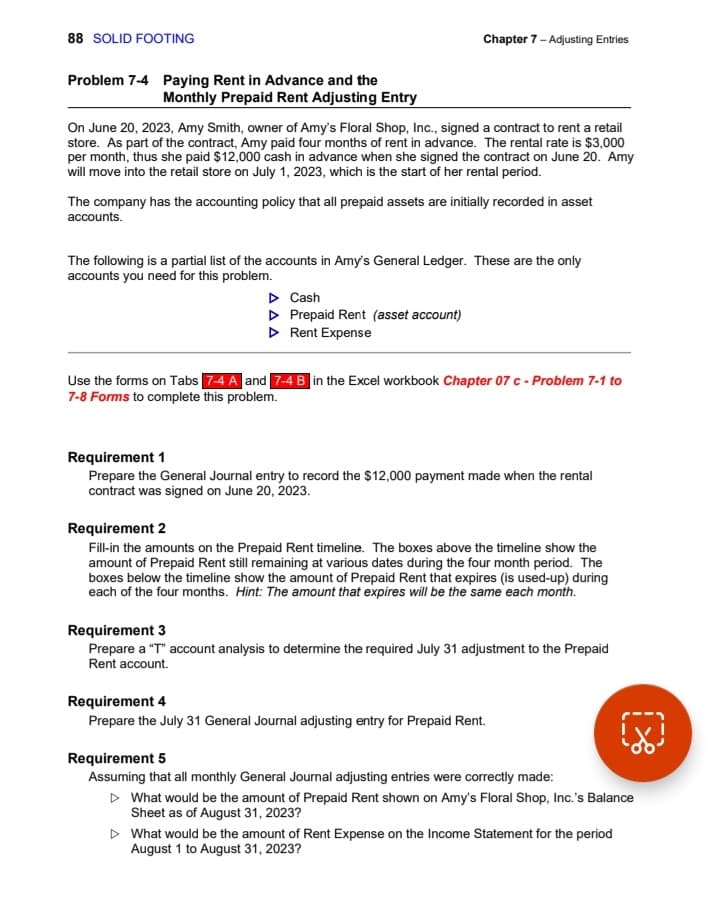 88 SOLID FOOTING
Problem 7-4 Paying Rent in Advance and the
Monthly Prepaid Rent Adjusting Entry
Chapter 7 - Adjusting Entries
On June 20, 2023, Amy Smith, owner of Amy's Floral Shop, Inc., signed a contract to rent a retail
store. As part of the contract, Amy paid four months of rent in advance. The rental rate is $3,000
per month, thus she paid $12,000 cash in advance when she signed the contract on June 20. Amy
will move into the retail store on July 1, 2023, which is the start of her rental period.
The company has the accounting policy that all prepaid assets are initially recorded in asset
accounts.
The following is a partial list of the accounts in Amy's General Ledger. These are the only
accounts you need for this problem.
▷ Cash
▷ Prepaid Rent (asset account)
▷ Rent Expense
Use the forms on Tabs 7-4 A and 7-4 B in the Excel workbook Chapter 07 c - Problem 7-1 to
7-8 Forms to complete this problem.
Requirement 1
Prepare the General Journal entry to record the $12,000 payment made when the rental
contract was signed on June 20, 2023.
Requirement 2
Fill-in the amounts on the Prepaid Rent timeline. The boxes above the timeline show the
amount of Prepaid Rent still remaining at various dates during the four month period. The
boxes below the timeline show the amount of Prepaid Rent that expires (is used-up) during
each of the four months. Hint: The amount that expires will be the same each month.
Requirement 3
Prepare a "T" account analysis to determine the required July 31 adjustment to the Prepaid
Rent account.
Requirement 4
Prepare the July 31 General Journal adjusting entry for Prepaid Rent.
Requirement 5
Assuming that all monthly General Journal adjusting entries were correctly made:
▷ What would be the amount of Prepaid Rent shown on Amy's Floral Shop, Inc.'s Balance
Sheet as of August 31, 2023?
▷ What would be the amount of Rent Expense on the Income Statement for the period
August 1 to August 31, 2023?