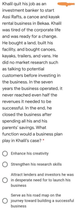 Khalil quit his job as an
investment banker to start
Assi Rafts, a canoe and kayak
rental business in Bekaa. Khalil
was tired of the corporate life
and was ready for a change.
He bought a land, built his
facility, and bought canoes,
kayaks, trailers, and vans. He
did no market research such
as talking to potential
customers before investing in
the business. In the seven
years the business operated, it
never reached even half the
revenues it needed to be
successful. In the end, he
closed the business after
spending all his and his
parents' savings. What
function would a business plan
play in Khalil's case? *
Enhance his creativity
Strengthen his research skills
Attract lenders and investors he was
in desperate need for to launch his
business
Serve as his road map on the
O journey toward building a successful
business
