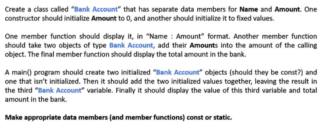 Create a class called "Bank Account" that has separate data members for Name and Amount. One
constructor should initialize Amount to 0, and another should initialize it to fixed values.
One member function should display it, in “Name : Amount" format. Another member function
should take two objects of type Bank Account, add their Amounts into the amount of the calling
object. The final member function should display the total amount in the bank.
A main() program should create two initialized "Bank Account" objects (should they be const?) and
one that isn't initialized. Then it should add the two initialized values together, leaving the result in
the third "Bank Account" variable. Finally it should display the value of this third variable and total
amount in the bank.
Make appropriate data members (and member functions) const or static.
