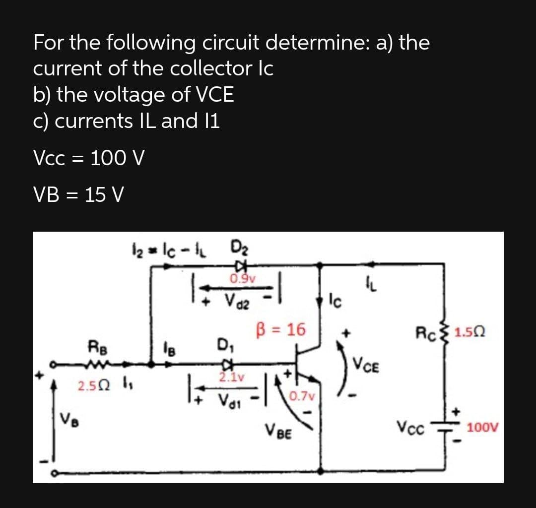 For the following circuit determine: a) the
current of the collector Ic
b) the voltage of VCE
c) currents IL and 1
Vcc = 100 V
VB = 15 V
2 = lc - h Dz
0.9v
Vo2
Ic
B = 16
D,
Rc 1.50
%3D
Re
le
VCE
2.1v
2.5Ω 1,
0.7v
Vai
VB
V BE
Vcc
100V

