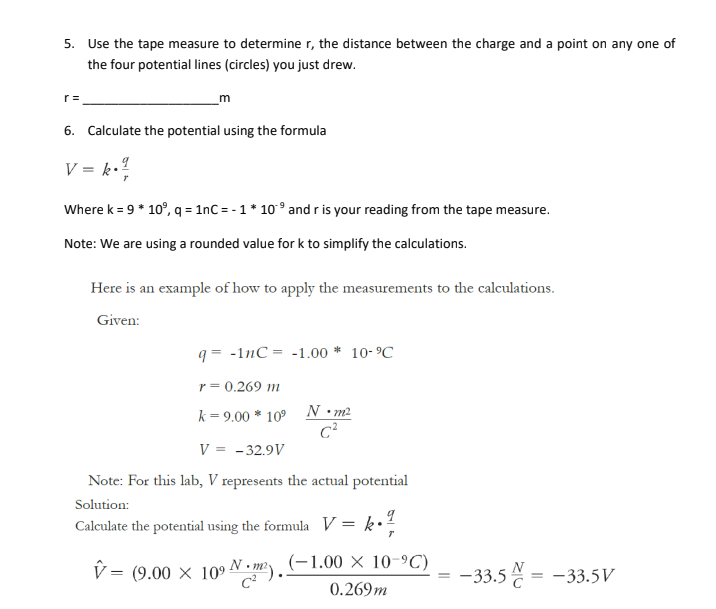 5. Use the tape measure to determine r, the distance between the charge and a point on any one of
the four potential lines (circles) you just drew.
r=
m
6. Calculate the potential using the formula
V = k·
Where k = 9 * 10⁹, q = 1nC = -1 * 10⁹ and r is your reading from the tape measure.
Note: We are using a rounded value for k to simplify the calculations.
Here is an example of how to apply the measurements to the calculations.
Given:
q=-1nC -1.00* 10-⁹℃
r = 0.269 m
k = 9.00 * 10⁹
N•m²
C²
V = -32.9V
Note: For this lab, V represents the actual potential
Solution:
Calculate the potential using the formula V = k
v = (9.00 × 109 Nm). (-1.00 × 10-⁹C)
0.269m
-33.5 = -33.5V