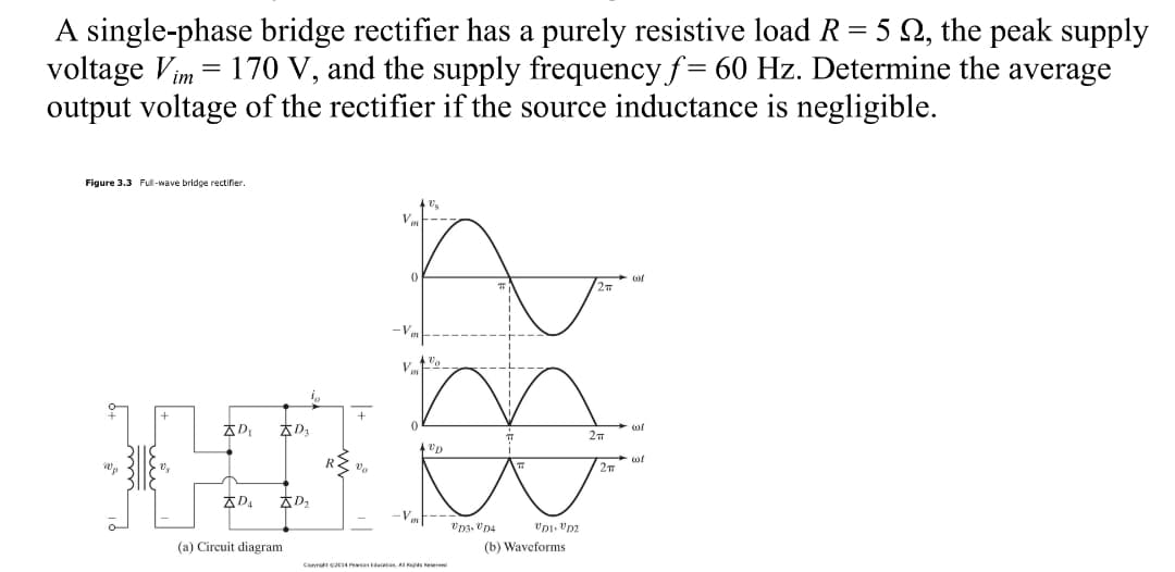 A single-phase bridge rectifier has a purely resistive load R= 5 Q, the peak supply
voltage Vim = 170 V, and the supply frequency f= 60 Hz. Determine the average
output voltage of the rectifier if the source inductance is negligible.
Figure 3.3 Full-wave bridge rectifier.
of
-Vm
+
+
AD
27
Vo
-V
(a) Circuit diagram
(b) Waveforms
Canv cs Pan A er
