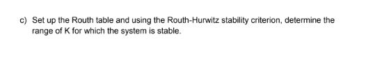 c) Set up the Routh table and using the Routh-Hurwitz stability criterion, determine the
range of K for which the system is stable.