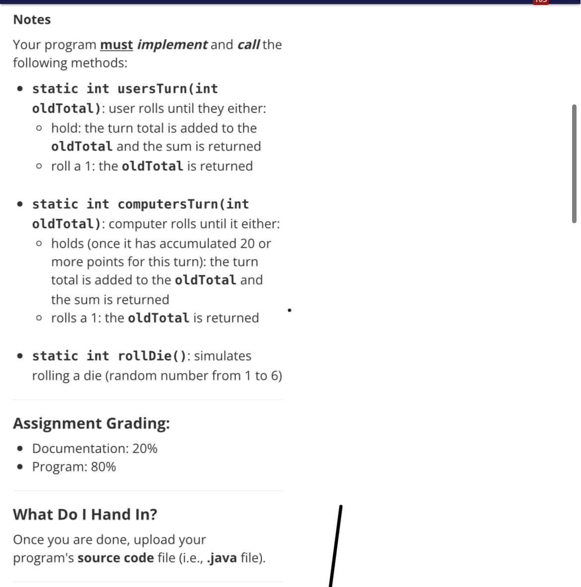 Notes
Your program must implement and call the
following methods:
• static int usersTurn(int
oldTotal): user rolls until they either:
o hold: the turn total is added to the
oldTotal and the sum is returned
o roll a 1: the oldTotal is returned
• static int computersTurn(int
oldTotal): computer rolls until it either:
o holds (once it has accumulated 20 or
more points for this turn): the turn
total is added to the oldTotal and
the sum is returned
o rolls a 1: the oldTotal is returned
• static int rollDie(): simulates
rolling a die (random number from 1 to 6)
Assignment Grading:
• Documentation: 20%
• Program: 80%
What Do I Hand In?
Once you are done, upload your
program's source code file (i.e., .java file).
