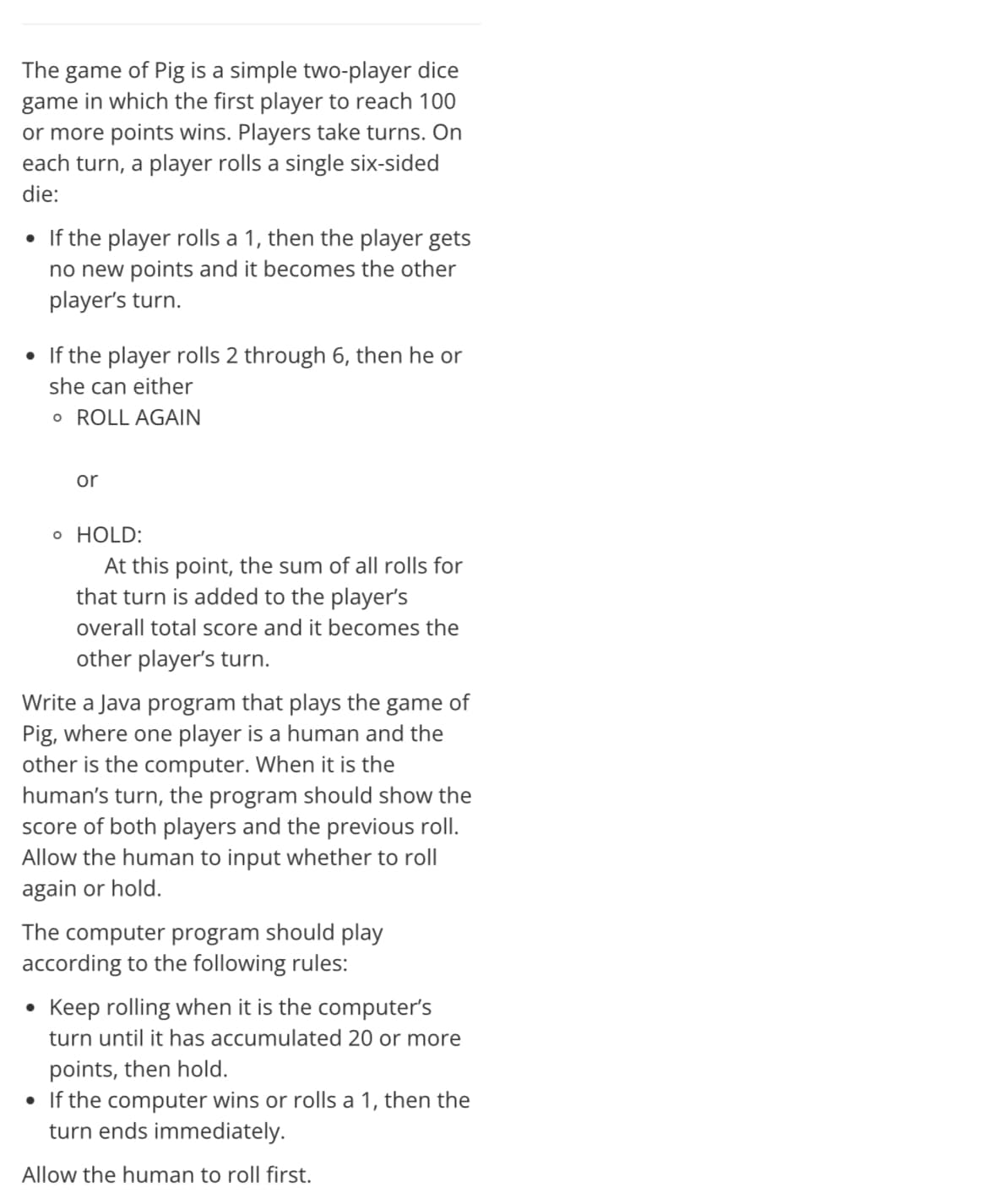 The game of Pig is a simple two-player dice
game in which the first player to reach 100
or more points wins. Players take turns. On
each turn, a player rolls a single six-sided
die:
• If the player rolls a 1, then the player gets
no new points and it becomes the other
player's turn.
• If the player rolls 2 through 6, then he or
she can either
o ROLL AGAIN
or
o HOLD:
At this point, the sum of all rolls for
that turn is added to the player's
overall total score and it becomes the
other player's turn.
Write a Java program that plays the game of
Pig, where one player is a human and the
other is the computer. When it is the
human's turn, the program should show the
score of both players and the previous roll.
Allow the human to input whether to roll
again or hold.
The computer program should play
according to the following rules:
Keep rolling when it is the computer's
turn until it has accumulated 20 or more
points, then hold.
• If the computer wins or rolls a 1, then the
turn ends immediately.
Allow the human to roll first.
