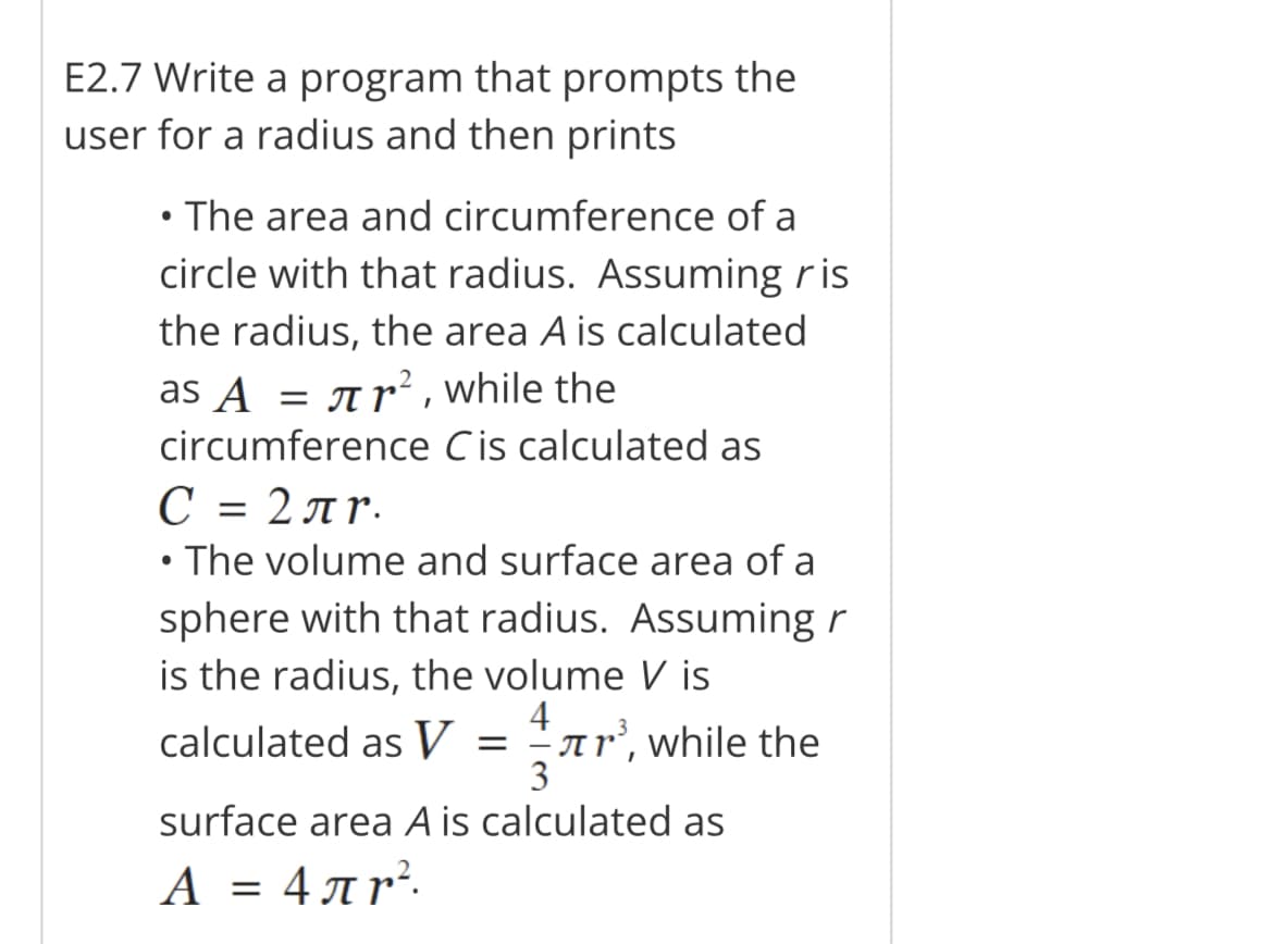 E2.7 Write a program that prompts the
user for a radius and then prints
• The area and circumference of a
circle with that radius. Assuming ris
the radius, the area A is calculated
as ▲ = πr², while the
circumference Cis calculated as
С = 2лr.
• The volume and surface area of a
sphere with that radius. Assuming r
is the radius, the volume V is
4
calculated as V =³, while the
3
surface area A is calculated as
A = 4лr².