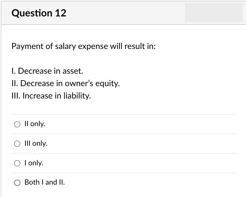 Question 12
Payment of salary expense will result in:
I. Decrease in asset.
II. Decrease in owner's equity.
III. Increase in liability.
O II only.
O III only.
O I only.
O Both I and II.