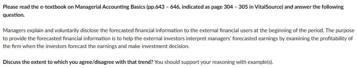 Please read the e-textbook on Managerial Accounting Basics (pp.643-646, indicated as page 304 305 in VitalSource) and answer the following
question.
Managers explain and voluntarily disclose the forecasted financial information to the external financial users at the beginning of the period. The purpose
to provide the forecasted financial information is to help the external investors interpret managers' forecasted earnings by examining the profitability of
the firm when the investors forecast the earnings and make investment decision.
Discuss the extent to which you agree/disagree with that trend? You should support your reasoning with example(s).