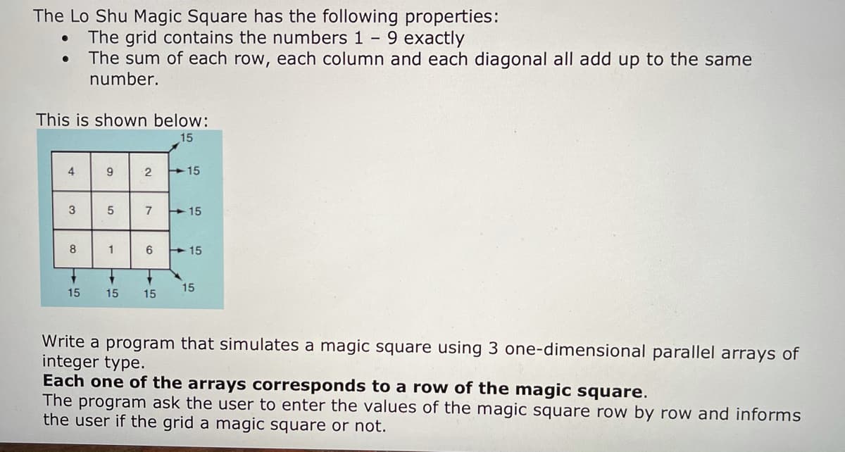 The Lo Shu Magic Square has the following properties:
The grid contains the numbers 1 9 exactly
The sum of each row, each column and each diagonal all add up to the same
number.
This is shown below:
15
9
2
+15
3
7
+15
8
1
6.
+15
15
15
15
15
Write a program that simulates a magic square using 3 one-dimensional parallel arrays of
integer type.
Each one of the arrays corresponds to a row of the magic square.
The program ask the user to enter the values of the magic square row by row and informs
the user if the grid a magic square or not.
4)
