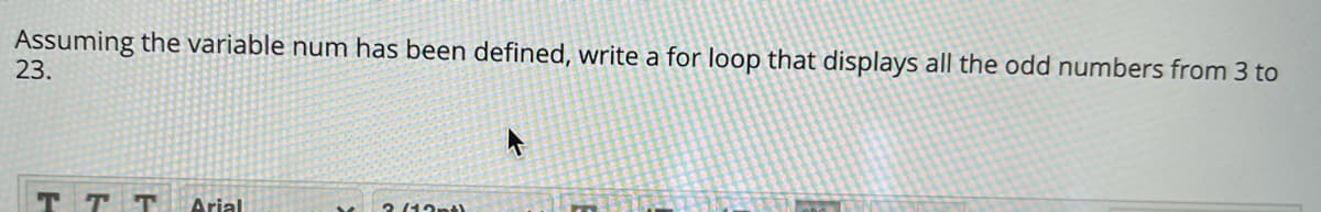 Assuming the variable num has been defined, write a for loop that displays all the odd numbers from 3 to
23.
Arial
2 (12ntl
