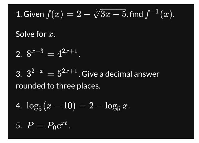1. Given f(x) = 2 – √√3x – 5, find ƒ¯¹(x).
Solve for x.
-
-
2.82-3 =
= 4²x+1¸
3. 3²−x = 52x+1. Give a decimal answer
rounded to three places.
-
4. log (x — 10) = 2 — log5 x.
5. P = Poext