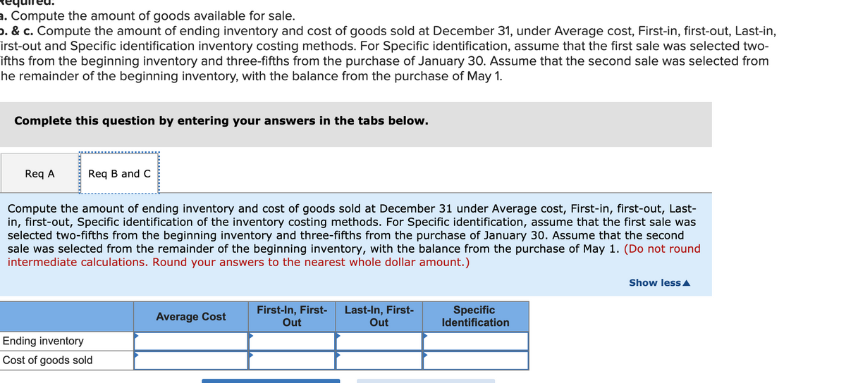 a. Compute the amount of goods available for sale.
p. & c. Compute the amount of ending inventory and cost of goods sold at December 31, under Average cost, First-in, first-out, Last-in,
irst-out and Specific identification inventory costing methods. For Specific identification, assume that the first sale was selected two-
ifths from the beginning inventory and three-fifths from the purchase of January 30. Assume that the second sale was selected from
he remainder of the beginning inventory, with the balance from the purchase of May 1.
Complete this question by entering your answers in the tabs below.
Req A
Req B and C
Compute the amount of ending inventory and cost of goods sold at December 31 under Average cost, First-in, first-out, Last-
in, first-out, Specific identification of the inventory costing methods. For Specific identification, assume that the first sale was
selected two-fifths from the beginning inventory and three-fifths from the purchase of January 30. Assume that the second
sale was selected from the remainder of the beginning inventory, with the balance from the purchase of May 1. (Do not round
intermediate calculations. Round your answers to the nearest whole dollar amount.)
Show less A
First-In, First-
Out
Last-In, First-
Out
Specific
Identification
Average Cost
Ending inventory
Cost of goods sold
