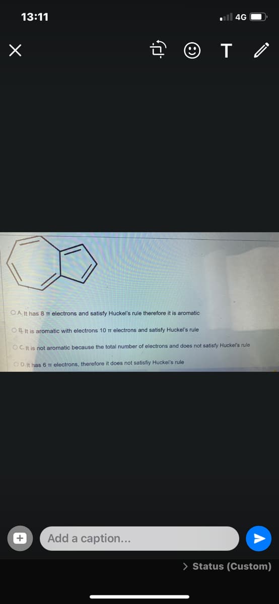 13:11
ll 4G O
O A. It has 8 T electrons and satisfy Huckel's rule therefore it is aromatic
O B. It is aromatic with electrons 10 T electrons and satisfy Huckel's rule
O C. It is not aromatic because the total number of electrons and does not satisfy Huckel's rule
O D.It has 6 Tr electrons, therefore it does not satisfiy Huckel's rule
Add a caption...
> Status (Custom)
+
