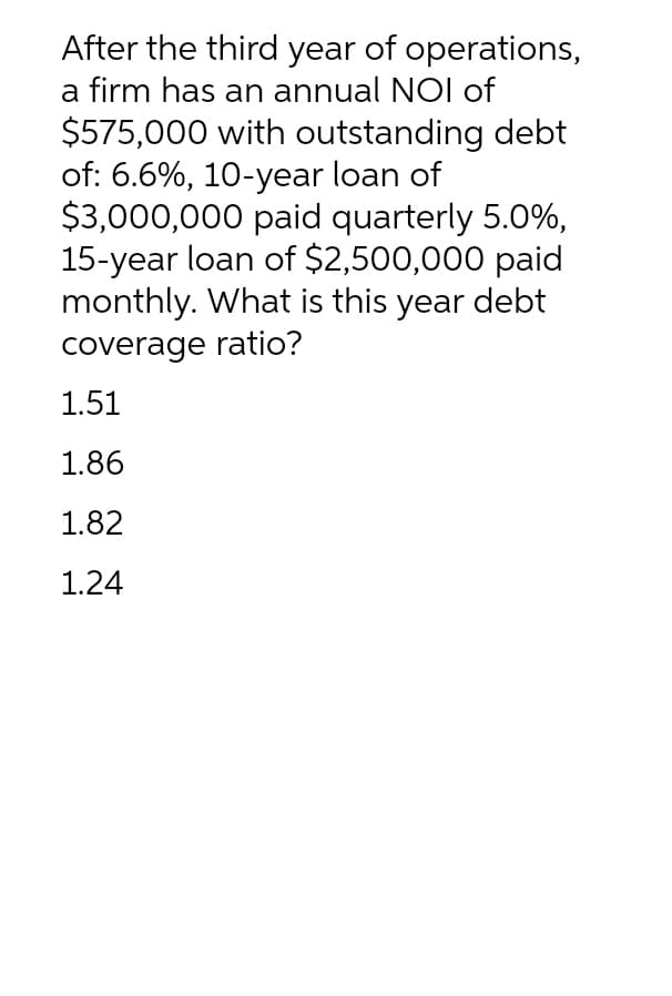 After the third year of operations,
a firm has an annual NOI of
$575,000 with outstanding debt
of: 6.6%, 10-year loan of
$3,000,000 paid quarterly 5.0%,
15-year loan of $2,500,000 paid
monthly. What is this year debt
coverage ratio?
1.51
1.86
1.82
1.24