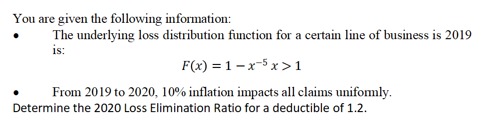 You are given the following information:
The underlying loss distribution function for a certain line of business is 2019
is:
F(x) = 1 x 5 x > 1
From 2019 to 2020, 10% inflation impacts all claims uniformly.
Determine the 2020 Loss Elimination Ratio for a deductible of 1.2.
●