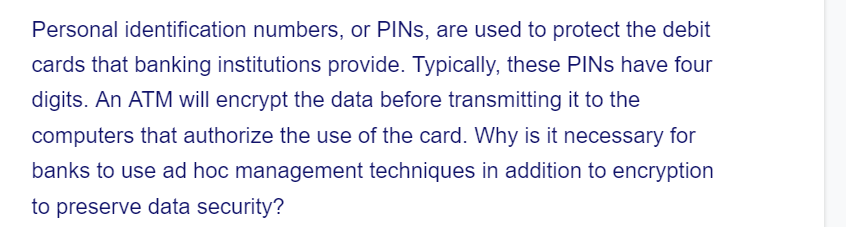 Personal identification numbers, or PINS, are used to protect the debit
cards that banking institutions provide. Typically, these PINs have four
digits. An ATM will encrypt the data before transmitting it to the
computers that authorize the use of the card. Why is it necessary for
banks to use ad hoc management techniques in addition to encryption
to preserve data security?