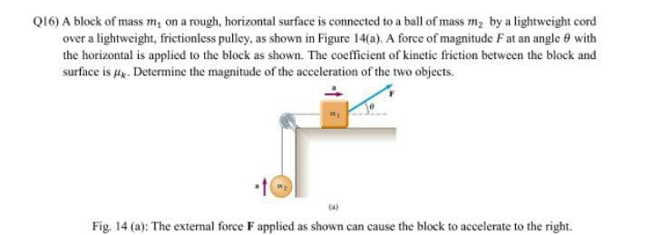 Q16) A block of mass m, on a rough, horizontal surface is connected to a ball of mass m2 by a lightweight cord
over a lightweight, frictionless pulley, as shown in Figure 14(a). A force of magnitude F at an angle e with
the horizontal is applied to the block as shown. The coefficient of kinetic friction between the block and
surface is g. Determine the magnitude of the acceleration of the two objects.
Fig. 14 (a): The external force F applied as shown can cause the block to accelerate to the right.
