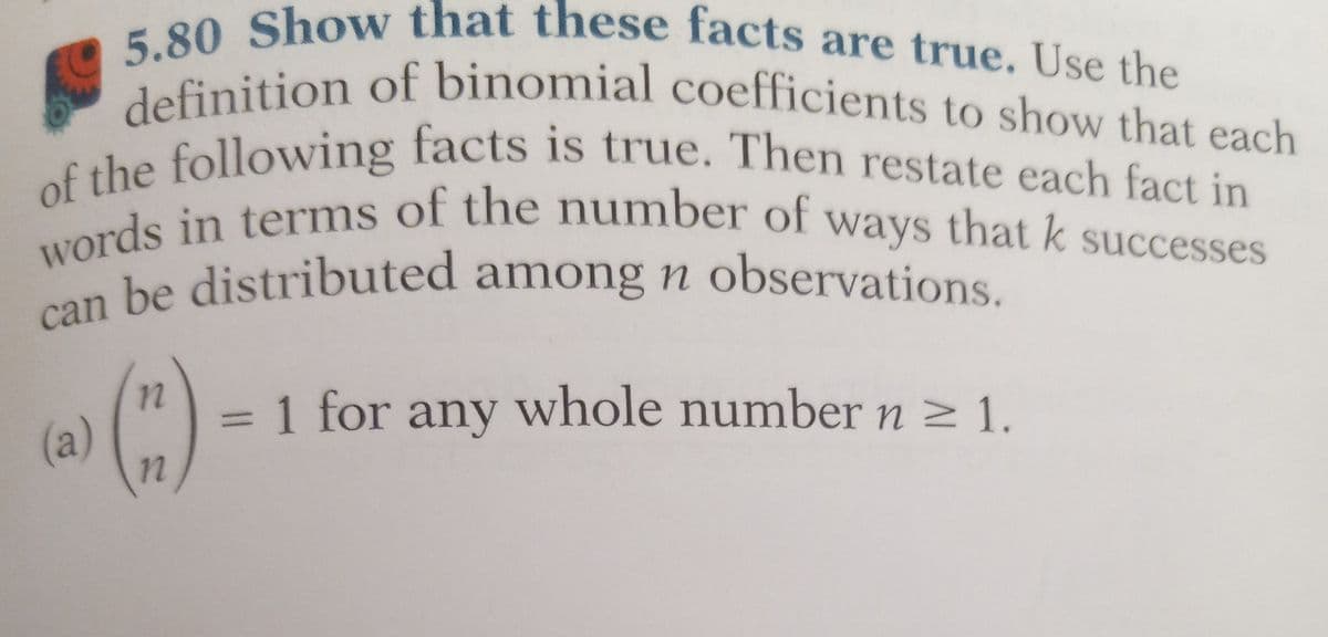 5.80 Show that these facts are true. Use the
definition of binomial coefficients to show that each
of the following facts is true. Then restate each fact in
words in terms of the number of ways that k successes
be distributed among n observations.
can
(a)
(")
n
1 for any whole number n ≥ 1.