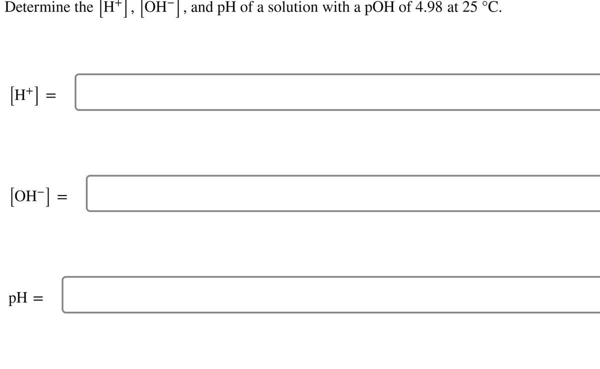 Determine the [H+], [OH¯], and pH of a solution with a pOH of 4.98 at 25 °C.
[H+] =
[OH-] =
pH =