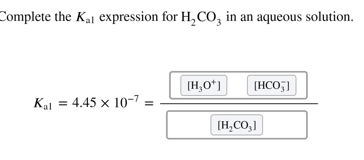 Complete the Kai expression for H₂CO3 in an aqueous solution.
Kal
=
4.45 × 10-7
=
[H3O+]
[HCO3]
[H₂CO3]