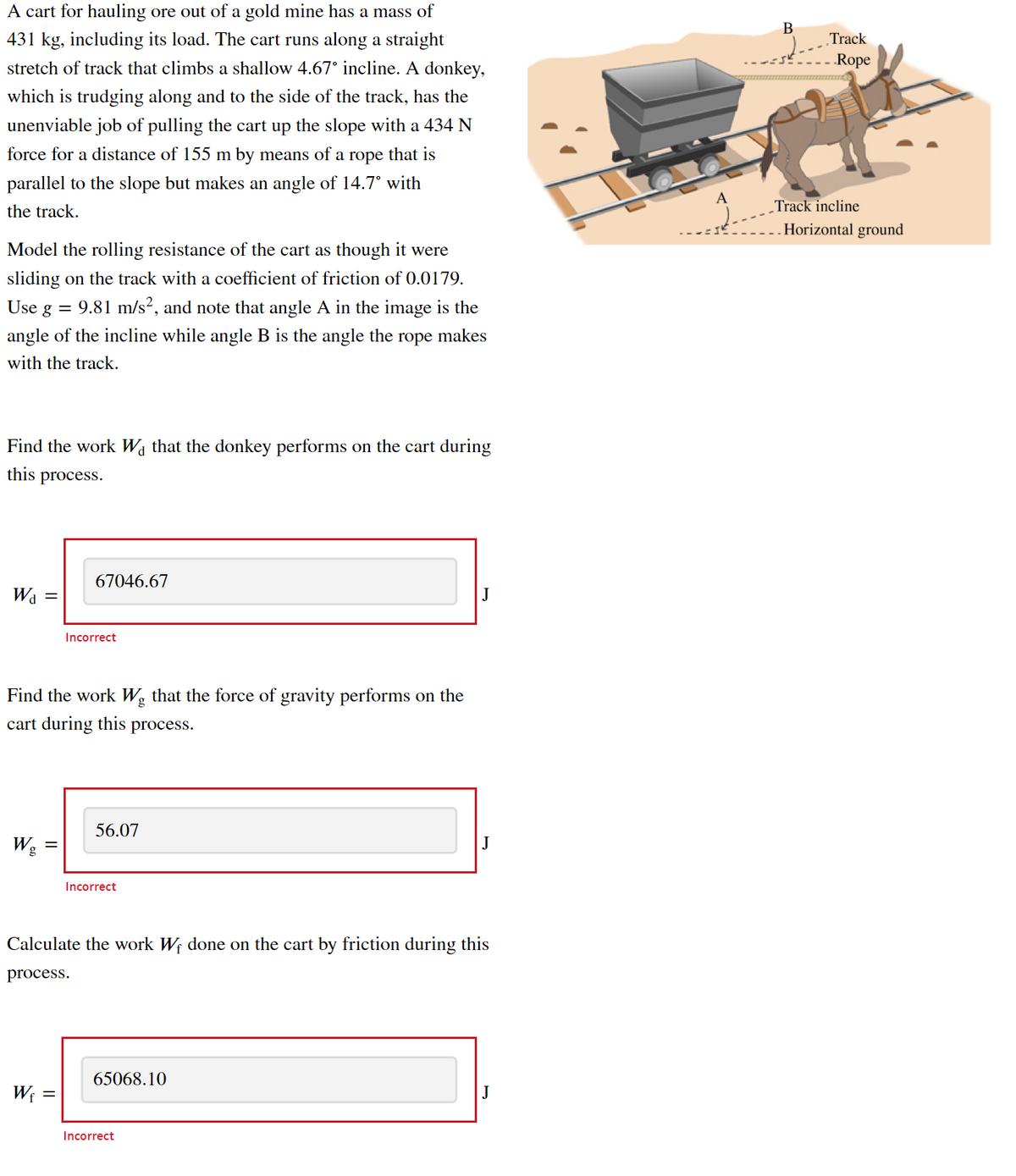 A cart for hauling ore out of a gold mine has a mass of
В
431 kg, including its load. The cart runs along a straight
„Track
stretch of track that climbs a shallow 4.67° incline. A donkey,
Rope
which is trudging along and to the side of the track, has the
unenviable job of pulling the cart up the slope with a 434 N
force for a distance of 155 m by means of a rope that is
parallel to the slope but makes an angle of 14.7° with
A
the track.
Track incline
Horizontal ground
Model the rolling resistance of the cart as though it were
sliding on the track with a coefficient of friction of 0.0179.
Use
g = 9.81 m/s², and note that angle A in the image is the
angle of the incline while angle B is the angle the rope makes
with the track.
Find the work Wa that the donkey performs on the cart during
this
process.
67046.67
J
= PM
Incorrect
Find the work Wg that the force of gravity performs on the
cart during this process.
56.07
Wg
J
Incorrect
Calculate the work Wf done on the cart by friction during this
process.
65068.10
W; =
J
Incorrect
