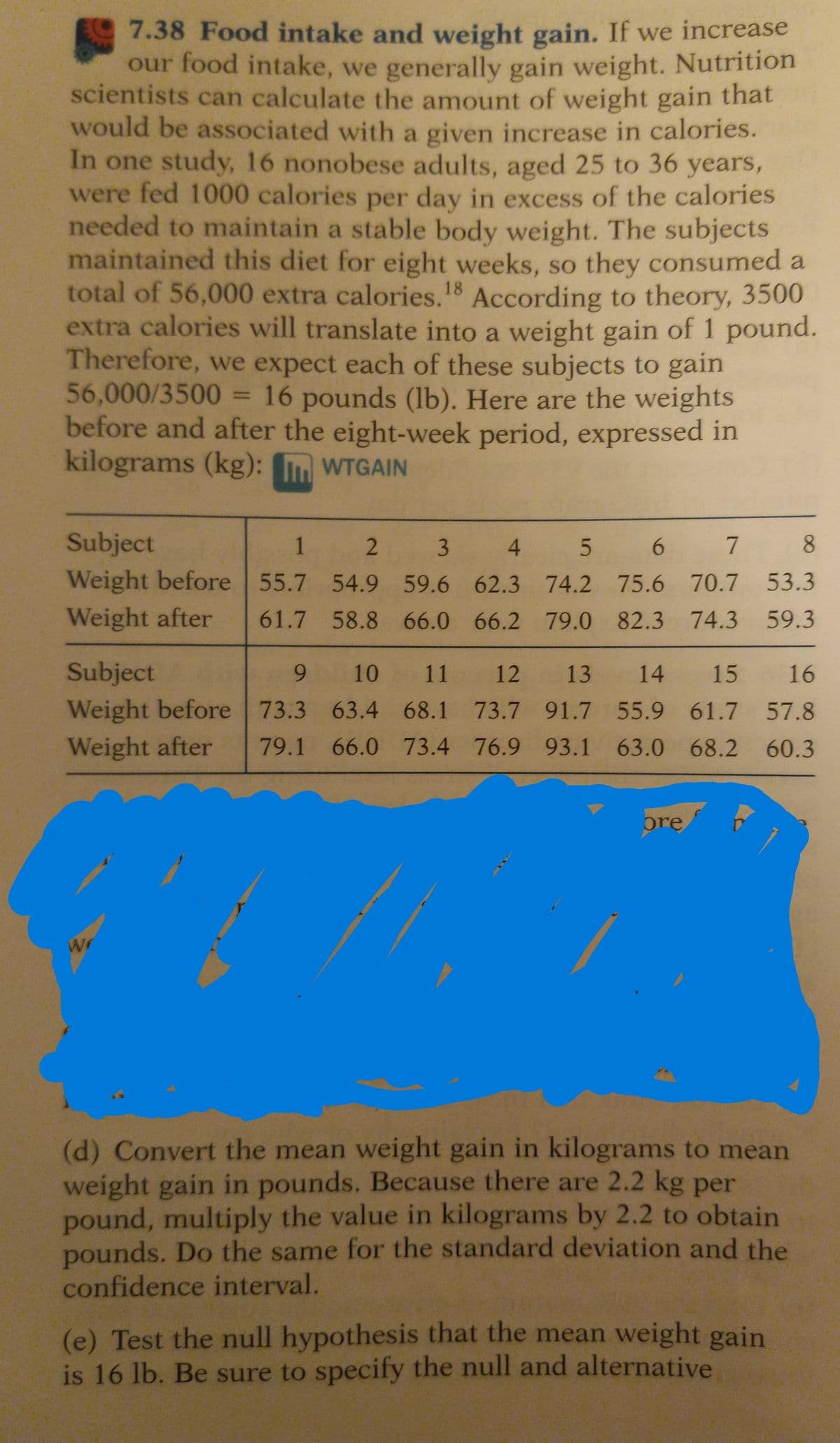 7.38 Food intake and weight gain. If we increase
our food intake, we generally gain weight. Nutrition
scientists can calculate the amount of weight gain that
would be associated with a given increase in calories.
In one study, 16 nonobese adults, aged 25 to 36 years,
were fed 1000 calories per day in excess of the calories
needed to maintain a stable body weight. The subjects
maintained this diet for eight weeks, so they consumed a
total of 56,000 extra calories.18 According to theory, 3500
extra calories will translate into a weight gain of 1 pound.
Therefore, we expect each of these subjects to gain
56,000/3500 = 16 pounds (lb). Here are the weights
before and after the eight-week period, expressed in
kilograms (kg):
WTGAIN
Subject
1
2
3
Weight before 55.7 54.9 59.6
Weight after
4
5
6
7
8
62.3
74.2 75.6 70.7
53.3
61.7 58.8 66.0 66.2 79.0 82.3 74.3 59.3
Subject
9
10 11 12 13 14 15
Weight before 73.3 63.4 68.1 73.7 91.7 55.9 61.7
Weight after 79.1 66.0 73.4 76.9 93.1 63.0 68.2
W
wr
ore
16
57.8
60.3
(d) Convert the mean weight gain in kilograms to mean
weight gain in pounds. Because there are 2.2 kg per
pound, multiply the value in kilograms by 2.2 to obtain
pounds. Do the same for the standard deviation and the
confidence interval.
(e) Test the null hypothesis that the mean weight gain
is 16 lb. Be sure to specify the null and alternative