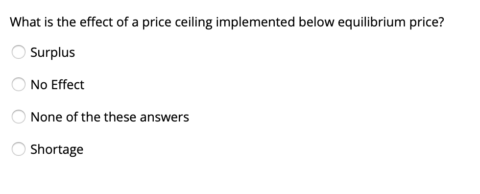 What is the effect of a price ceiling implemented below equilibrium price?
Surplus
No Effect
None of the these answers
Shortage
