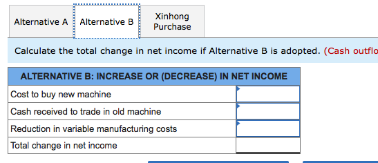 Xinhong
Purchase
Alternative A
Alternative B
Calculate the total change in net income if Alternative B is adopted. (Cash outflo
ALTERNATIVE B: INCREASE OR (DECREASE) IN NET INCOME
Cost to buy new machine
Cash received to trade in old machine
Reduction in variable manufacturing costs
Total change in net income
