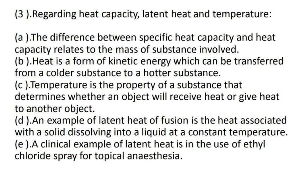 (3 ).Regarding heat capacity, latent heat and temperature:
(a ).The difference between specific heat capacity and heat
capacity relates to the mass of substance involved.
(b ).Heat is a form of kinetic energy which can be transferred
from a colder substance to a hotter substance.
(c ).Temperature is the property of a substance that
determines whether an object will receive heat or give heat
to another object.
(d ).An example of latent heat of fusion is the heat associated
with a solid dissolving into a liquid at a constant temperature.
(e ).A clinical example of latent heat is in the use of ethyl
chloride spray for topical anaesthesia.
