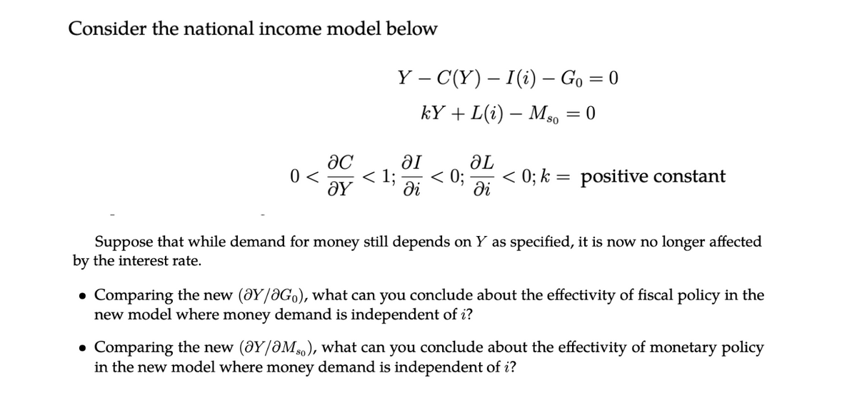 Consider the national income model below
0 <
ac
ΟΥ
Y – C(Y) – I (i) - Go = 0
kY+L(i) - MS0 0
< 1;
al
di
ƏL
0; < 0; k = positive constant
di
Suppose that while demand for money still depends on Y as specified, it is now no longer affected
by the interest rate.
• Comparing the new (@Y/2Go), what can you conclude about the effectivity of fiscal policy in the
new model where money demand is independent of i?
• Comparing the new (@Y/OM), what can you conclude about the effectivity of monetary policy
in the new model where money demand is independent of i?