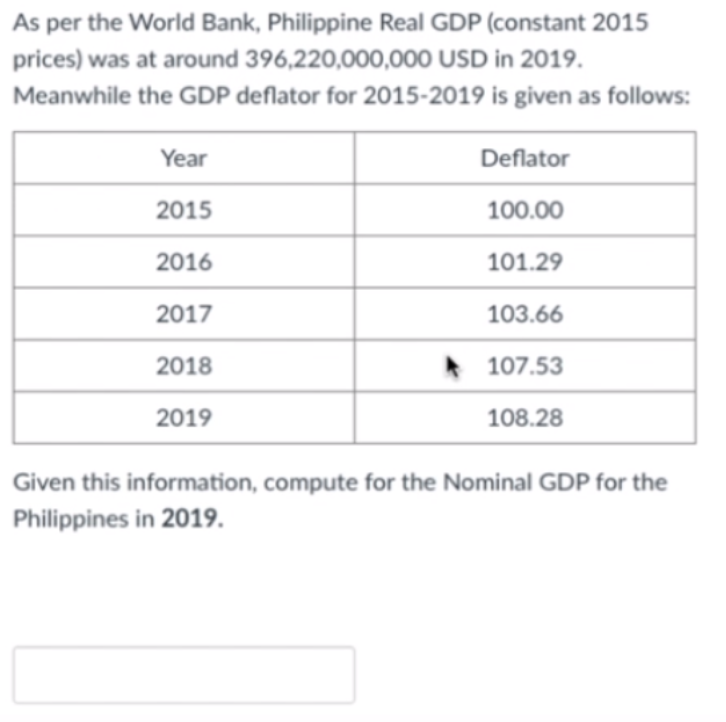 As per the World Bank, Philippine Real GDP (constant 2015
prices) was at around 396,220,000,000 USD in 2019.
Meanwhile the GDP deflator for 2015-2019 is given as follows:
Year
Deflator
2015
100.00
2016
101.29
2017
103.66
2018
* 107.53
2019
108.28
Given this information, compute for the Nominal GDP for the
Philippines in 2019.
