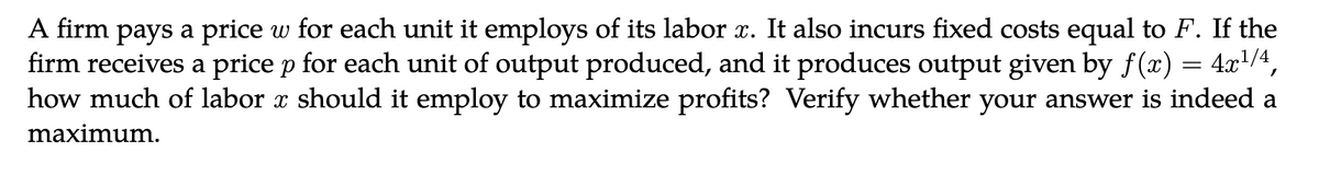 A firm pays a price w for each unit it employs of its labor x. It also incurs fixed costs equal to F. If the
firm receives a price p for each unit of output produced, and it produces output given by f(x) = 4x¹/4,
how much of labor x should it employ to maximize profits? Verify whether your answer is indeed a
maximum.