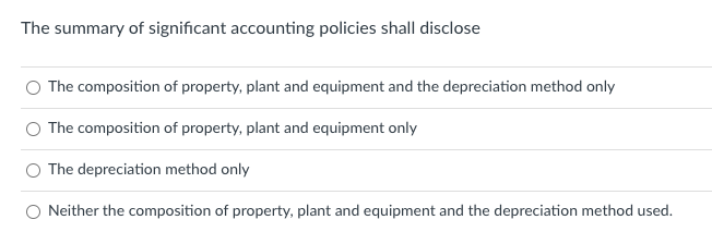 The summary of significant accounting policies shall disclose
The composition of property, plant and equipment and the depreciation method only
The composition of property, plant and equipment only
The depreciation method only
Neither the composition of property, plant and equipment and the depreciation method used.