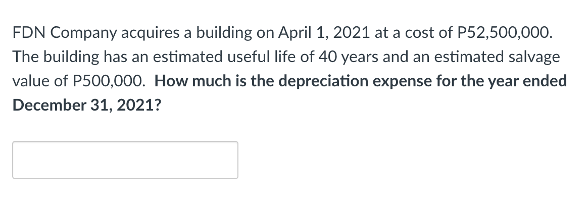 FDN Company acquires a building on April 1, 2021 at a cost of P52,500,000.
The building has an estimated useful life of 40 years and an estimated salvage
value of P500,000. How much is the depreciation expense for the year ended
December 31, 2021?
