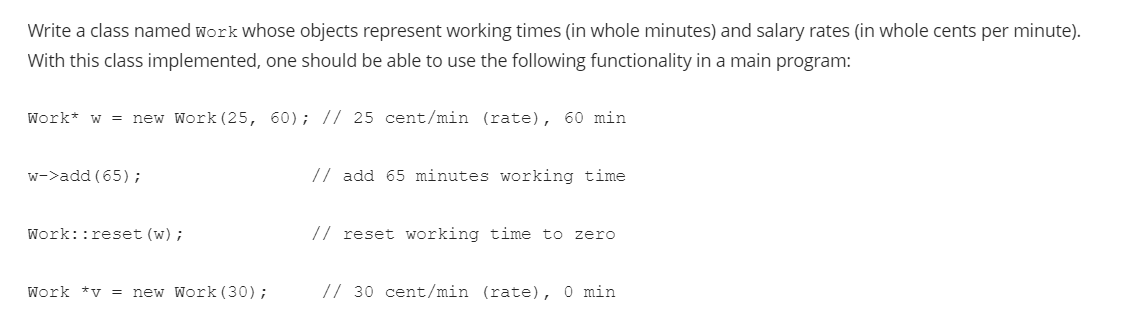 Write a class named work whose objects represent working times (in whole minutes) and salary rates (in whole cents per minute).
With this class implemented, one should be able to use the following functionality in a main program:
Work* w = new Work (25, 60); // 25 cent/min (rate), 60 min
w->add (65);
// add 65 minutes working time
Work::reset (w);
// reset working time to zero
Work *v = new Work (30);
// 30 cent/min (rate), 0 min
