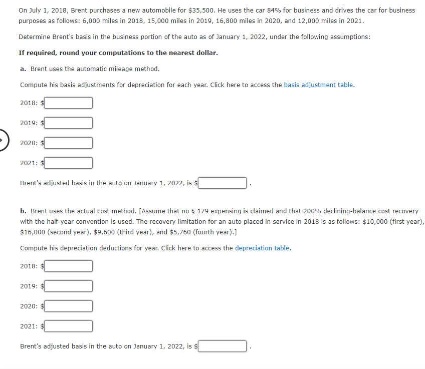 On July 1, 2018, Brent purchases a new automobile for $35,500. He uses the car 84% for business and drives the car for business
purposes as follows: 6,000 miles in 2018, 15,000 miles in 2019, 16,800 miles in 2020, and 12,000 miles in 2021.
Determine Brent's basis in the business portion of the auto as of January 1, 2022, under the following assumptions:
If required, round your computations to the nearest dollar.
a. Brent uses the automatic mileage method.
Compute his basis adjustments for depreciation for each year. Click here to access the basis adjustment table.
2018: $
2019: $
2020: $
2021: $
Brent's adjusted basis in the auto on January 1, 2022, is $
b. Brent uses the actual cost method. [Assume that no § 179 expensing is claimed and that 200% declining-balance cost recovery
with the half-year convention is used. The recovery limitation for an auto placed in service in 2018 is as follows: $10,000 (first year),
$16,000 (second year), $9,600 (third year), and $5,760 (fourth year).]
Compute his depreciation deductions for year. Click here to access the depreciation table.
2018: $
2019: $
2020: $
2021:
Brent's adjusted basis in the auto on January 1, 2022, is $