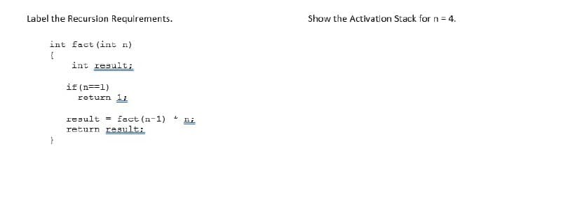 Label the Recursion Requirements.
int fact (int n)
(
int result;
if(n==1)
return 1;
result fact (n-1) ni
return result;
↓
Show the Activation Stack for n=4.