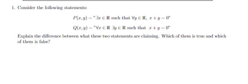 1. Consider the following statements:
R such that Vy € R, zx+y=0"
P(x, y) = "
Q(x, y) = "Vr
Ry R such that x+y=0"
Explain the difference between what these two statements are claiming. Which of them is true and which
of them is false?