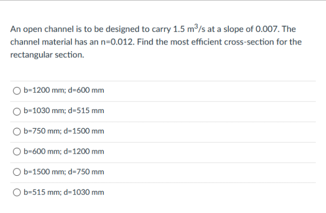 An open channel is to be designed to carry 1.5 m³/s at a slope of 0.007. The
channel material has an n=0.012. Find the most efficient cross-section for the
rectangular section.
b=1200 mm; d=600 mm
b=1030 mm; d=515 mm
O b=750 mm; d=1500 mm
b=600 mm; d=1200 mm
b=1500 mm; d=750 mm
O b=515 mm; d=1030 mm
