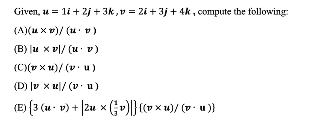Given, u = li + 2j + 3k ,v = 2i+ 3j+ 4k , compute the following:
(А)(и х v)/ (и:v)
(B) |u × v|/ (u·· v)
(С)(0 х и)/ (v: u)
(D) |v × u|/ (v • u)
(E) {3 (u · v) + |2u xGv)|}{(v× u)/ (v• u)}
