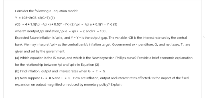 Consider the following 3-equation model:
Y 108-2rCB +2(G-T) (1)
rCB =4+1.5(\pi-\pi)+0.5(Y-Y) (2) \pi
\pie+0.5(YY) (3)
wherey isoutput, \pi isinflation, \pi e =\pi = 2, andY* = 100.
Expected future inflation is \pi e, and Y-Y⚫ is the output gap. The variable rCB is the interest rate set by the central
bank. We may interpret \pi as the central bank's inflation target. Government ex- penditure, G, and net taxes, T, are
given and set by the government.
(a) Which equation is the IS curve, and which is the New Keynesian Phillips curve? Provide a brief economic explanation
for the relationship between \pi and \pi e in Equation (3).
(b) Find inflation, output and interest rates when G = T = 5.
(c) Now suppose G = 8.5 and T = 5. How are inflation, output and interest rates affected? Is the impact of the fiscal
expansion on output magnified or reduced by monetary policy? Explain.