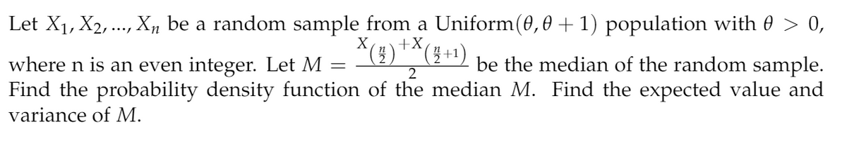Let X1, X2, ..., X„ be a random sample from a Uniform(0,0 +1) population with 0 > 0,
*(4)"^( +1) be the median of the random sample.
X
where n is an even integer. Let M
Find the probability density function of the median M. Find the expected value and
variance of M.

