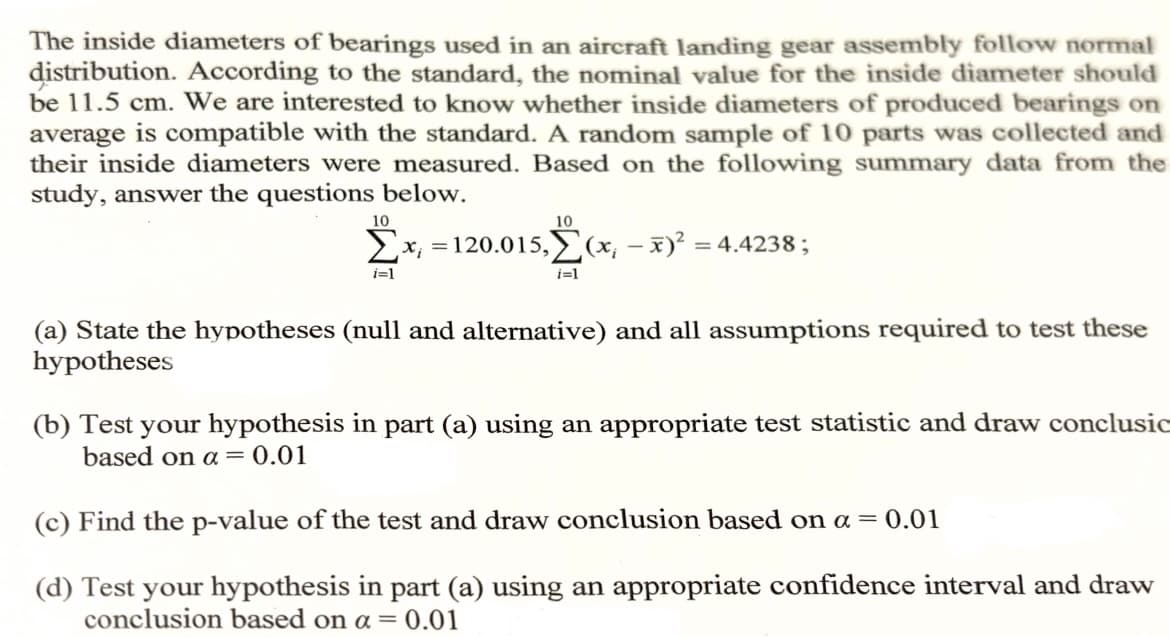 The inside diameters of bearings used in an aircraft landing gear assembly follow normal
distribution. According to the standard, the nominal value for the inside diameter should
be 11.5 cm. We are interested to know whether inside diameters of produced bearings on
average is compatible with the standard. A random sample of 10 parts was collected and
their inside diameters were measured. Based on the following summary data from the
study, answer the questions below.
10
Σχι
i=1
10
=120.015, (x, x)² = 4.4238;
i=1
-
(a) State the hypotheses (null and alternative) and all assumptions required to test these
hypotheses
(b) Test your hypothesis in part (a) using an appropriate test statistic and draw conclusic
based on a 0.01
(c) Find the p-value of the test and draw conclusion based on a = 0.01
(d) Test your hypothesis in part (a) using an appropriate confidence interval and draw
conclusion based on α = 0.01